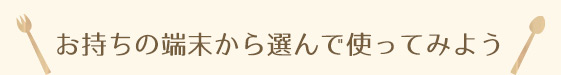 お持ちの端末から選んで使ってみよう